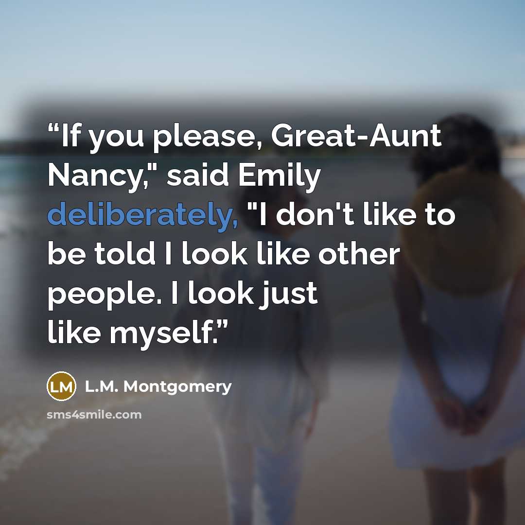 “If you please, Great-Aunt Nancy," said Emily deliberately, "I don't like to be told I look like other people. I look just like myself.” quote by L.M. Montgomery