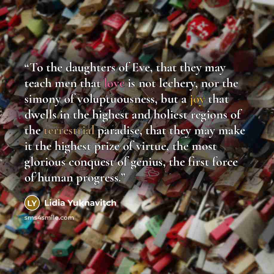 “To the daughters of Eve, that they may teach men that love is not lechery, nor the simony of voluptuousness, but a joy that dwells in the highest and holiest regions of the terrestrial paradise, that they may make it the highest prize of virtue, the most glorious conquest of genius, the first…” quote by Lidia Yuknavitch