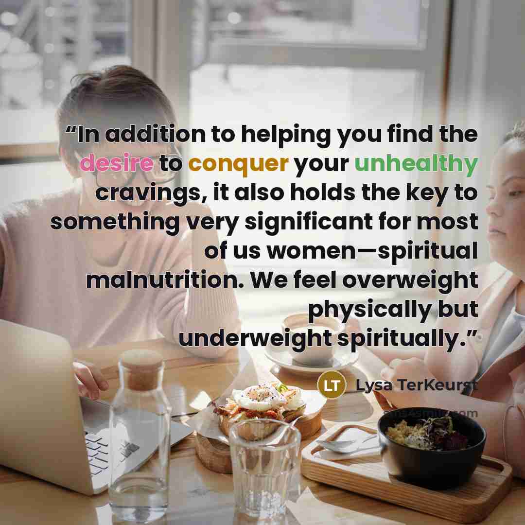 “In addition to helping you find the desire to conquer your unhealthy cravings, it also holds the key to something very significant for most of us women—spiritual malnutrition. We feel overweight physically but underweight spiritually.” quote by Lysa TerKeurst