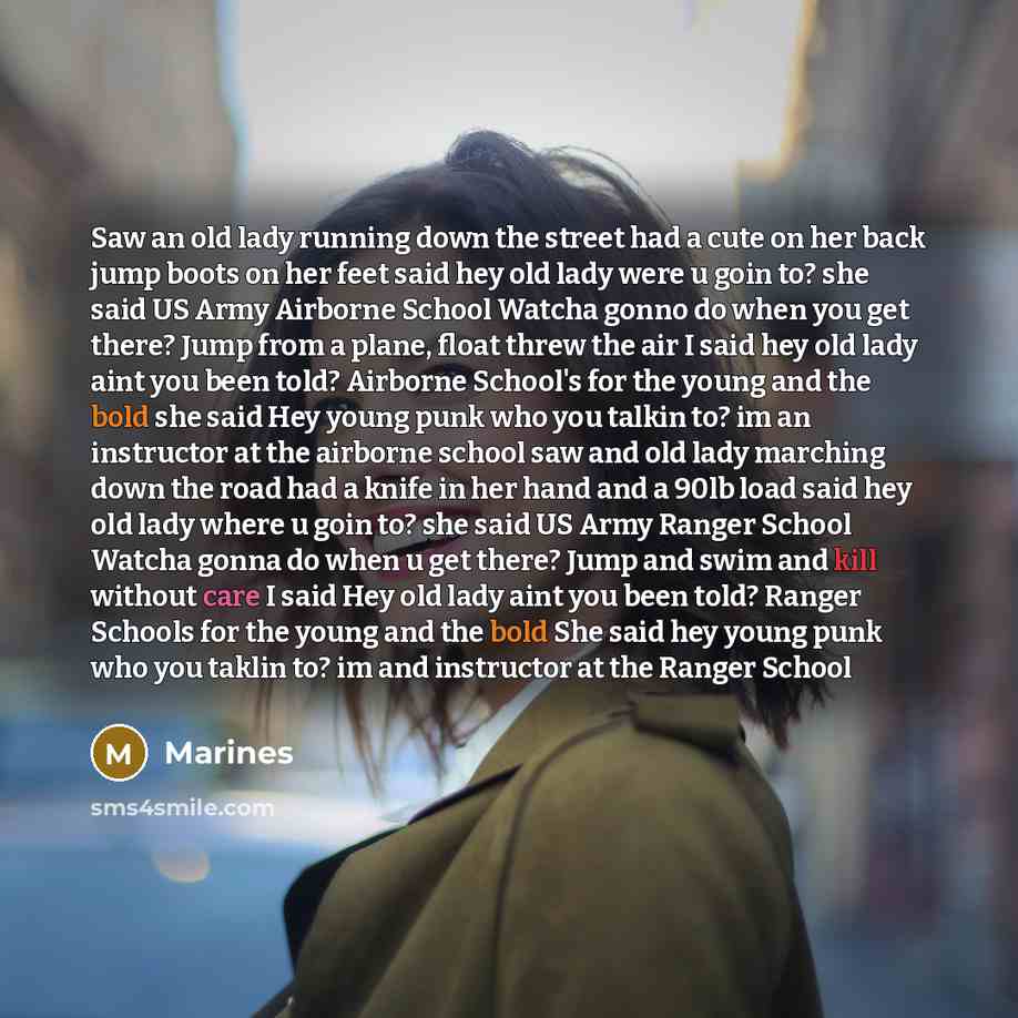 “Saw an old lady running down the street had a cute on her back jump boots on her feet said hey old lady were u goin to? she said US Army Airborne School Watcha gonno do when you get there? Jump from a plane, float threw the air I said hey old lady aint you been told? Airborne School's for the…” quote by Marines