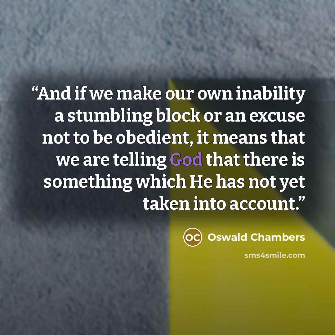 “And if we make our own inability a stumbling block or an excuse not to be obedient, it means that we are telling God that there is something which He has not yet taken into account.” quote by Oswald Chambers