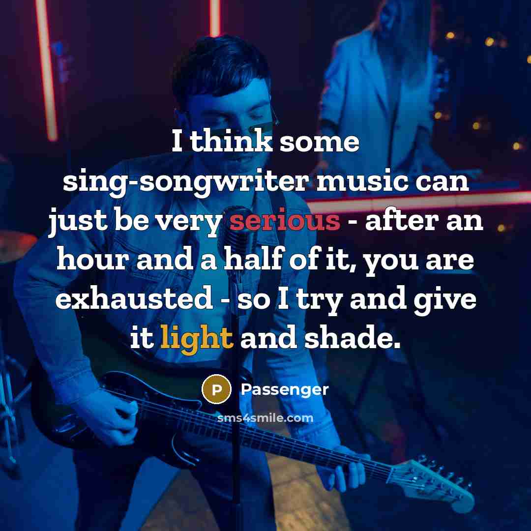 “I think some sing-songwriter music can just be very serious - after an hour and a half of it, you are exhausted - so I try and give it light and shade.” quote by Passenger