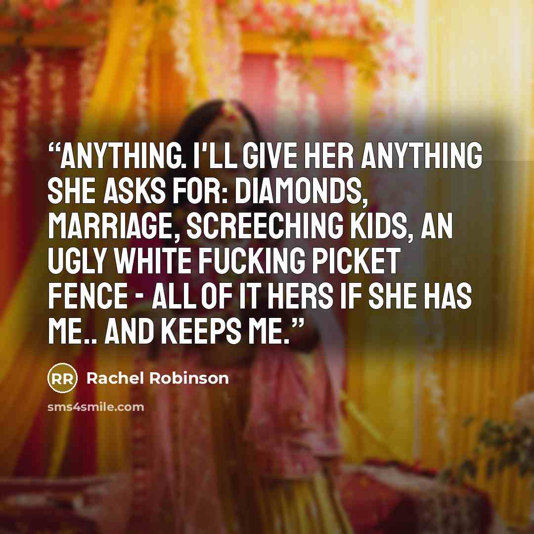 “Anything. I'll give her anything she asks for: Diamonds, marriage, screeching kids, an ugly white fucking picket fence - all of it hers if she has me.. and keeps me.” quote by Rachel Robinson