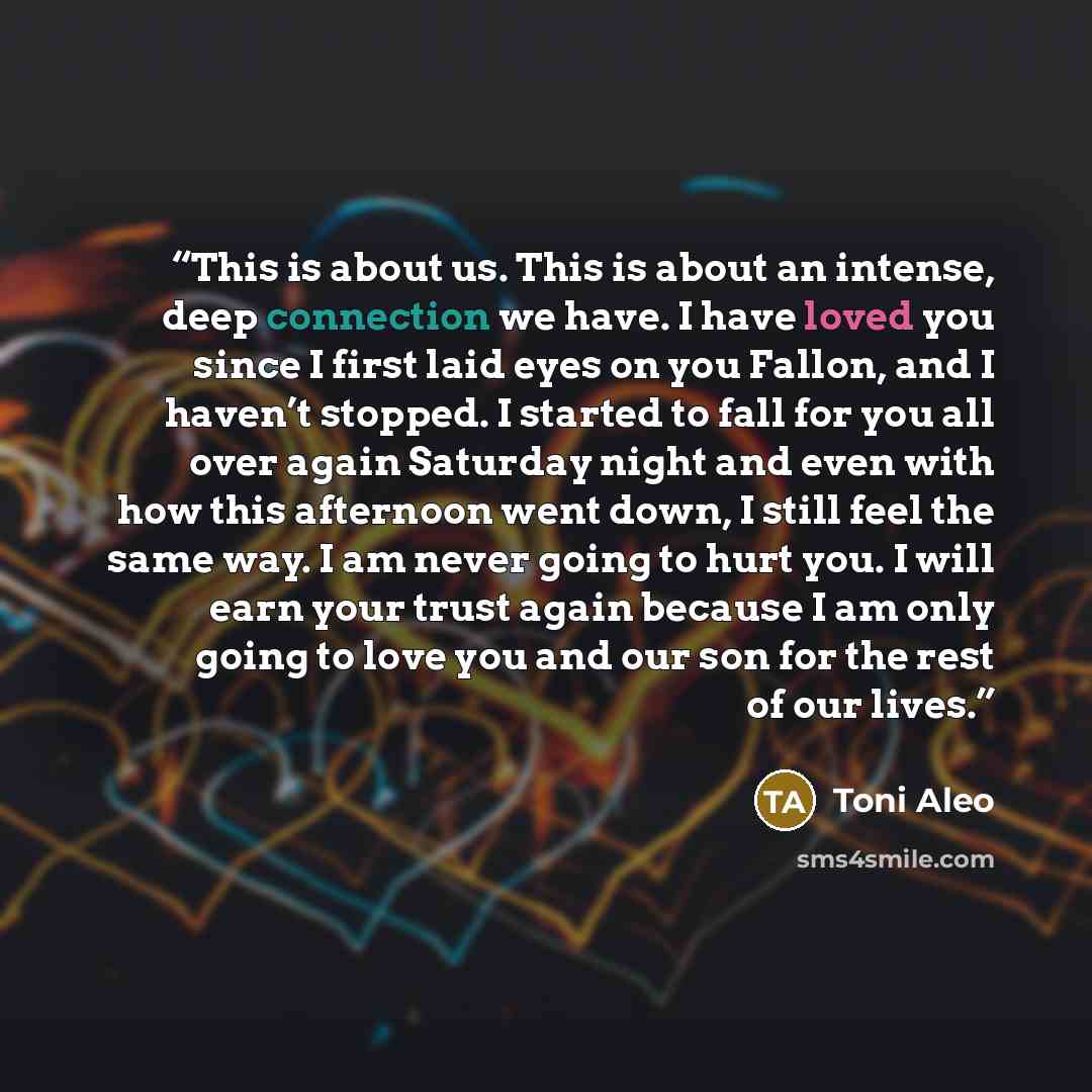 “This is about us. This is about an intense, deep connection we have. I have loved you since I first laid eyes on you Fallon, and I haven’t stopped. I started to fall for you all over again Saturday night and even with how this afternoon went down, I still feel the same way. I am never going to…” quote by Toni Aleo