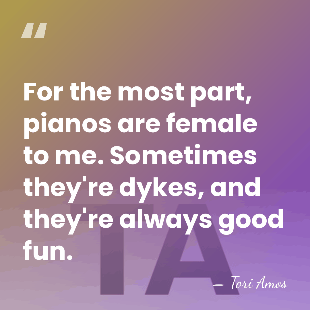 For the most part, pianos are female to me. Sometimes they're dykes,&hellip; - Tori Amos