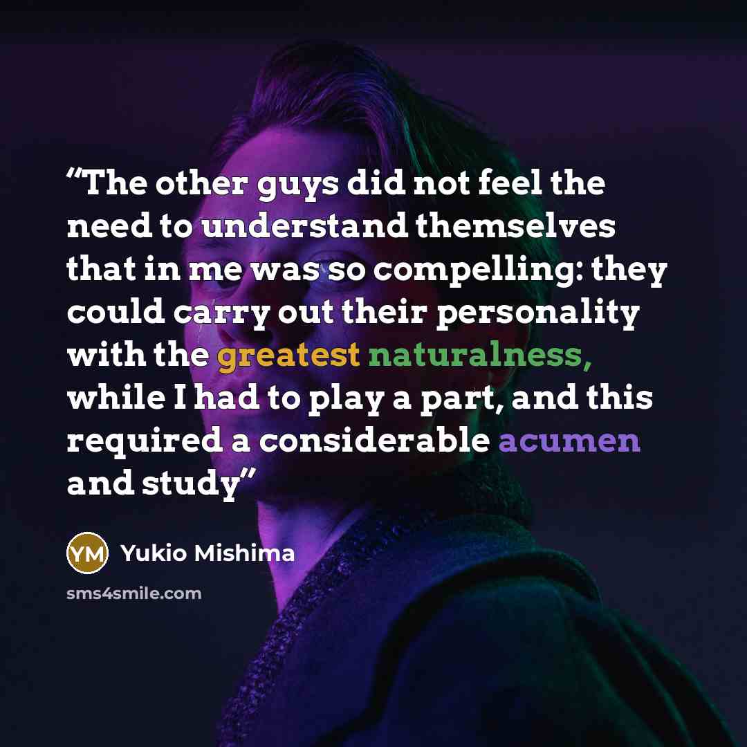 “The other guys did not feel the need to understand themselves that in me was so compelling: they could carry out their personality with the greatest naturalness, while I had to play a part, and this required a considerable acumen and study” quote by Yukio Mishima