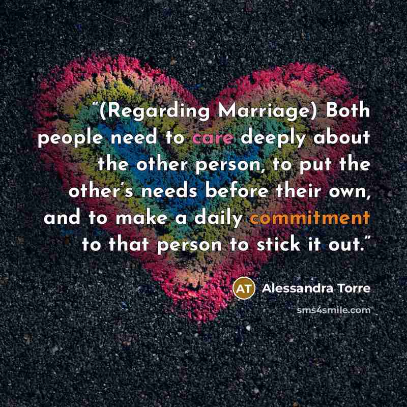 “(Regarding Marriage) Both people need to care deeply about the other person, to put the other’s needs before their own, and to make a daily commitment to that person to stick it out.” quote by Alessandra Torre
