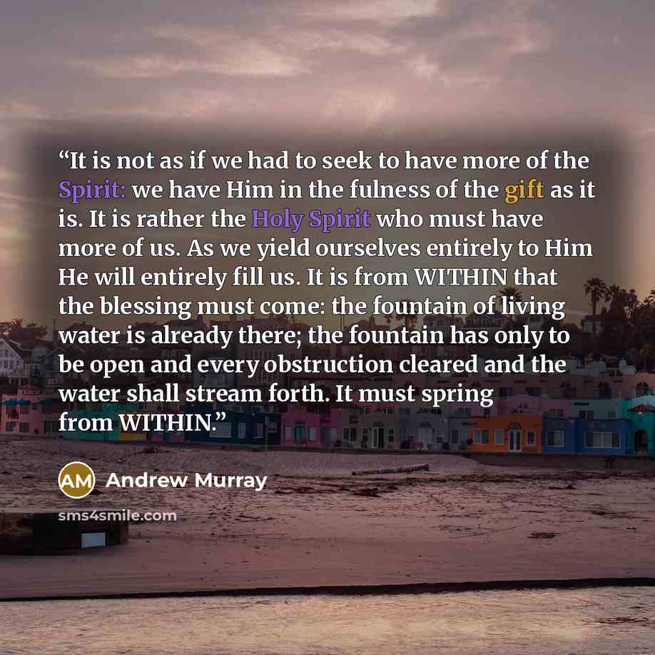 “It is not as if we had to seek to have more of the Spirit: we have Him in the fulness of the gift as it is. It is rather the Holy Spirit who must have more of us. As we yield ourselves entirely to Him He will entirely fill us. It is from WITHIN that the blessing must come: the fountain of living…” quote by Andrew Murray