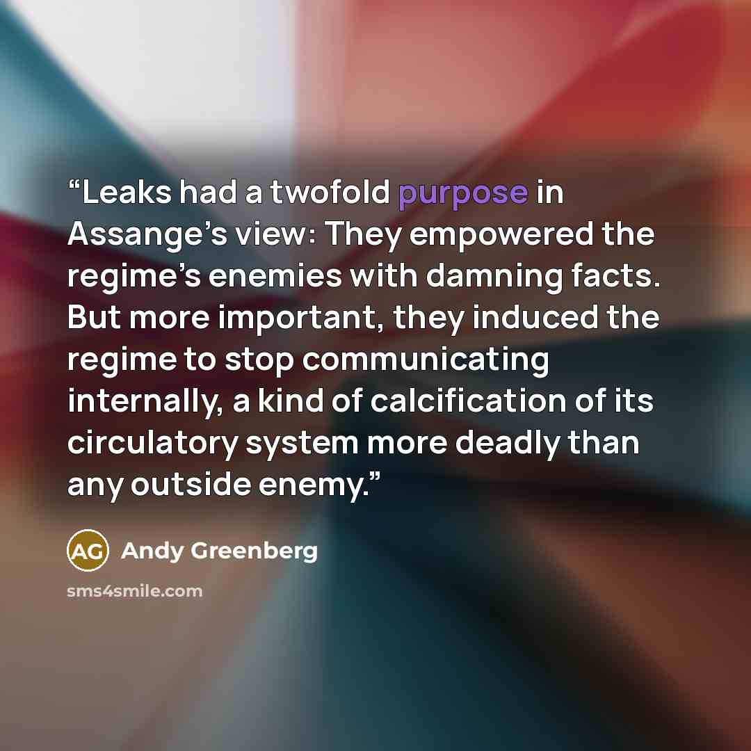 “Leaks had a twofold purpose in Assange’s view: They empowered the regime’s enemies with damning facts. But more important, they induced the regime to stop communicating internally, a kind of calcification of its circulatory system more deadly than any outside enemy.” quote by Andy Greenberg