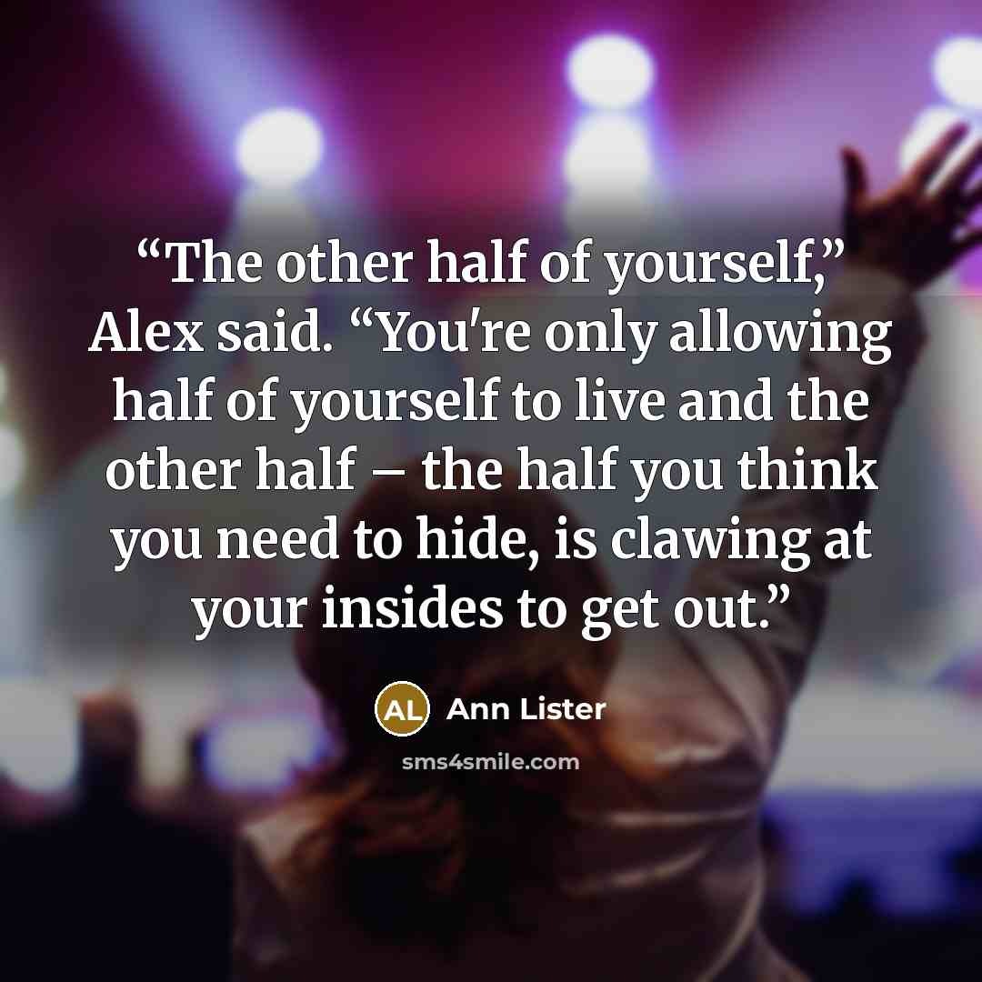 “The other half of yourself,” Alex said. “You're only allowing half of yourself to live and the other half – the half you think you need to hide, is clawing at your insides to get out.” quote by Ann Lister