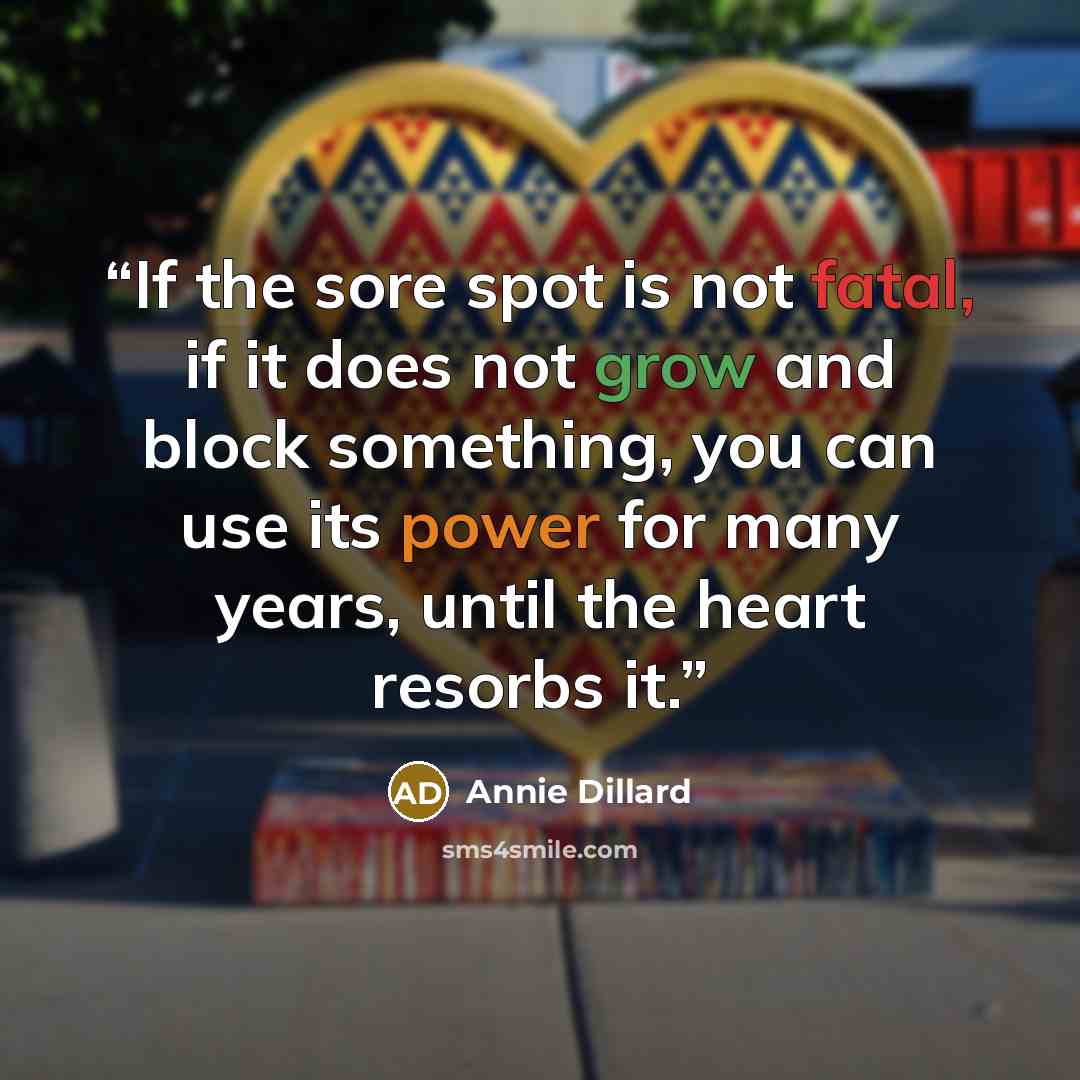 “If the sore spot is not fatal, if it does not grow and block something, you can use its power for many years, until the heart resorbs it.” quote by Annie Dillard