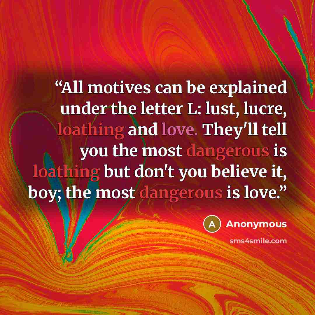 “All motives can be explained under the letter L: lust, lucre, loathing and love. They'll tell you the most dangerous is loathing but don't you believe it, boy; the most dangerous is love.” quote by Anonymous