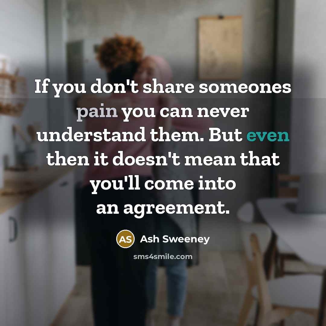 “If you don't share someones pain you can never understand them. But even then it doesn't mean that you'll come into an agreement.” quote by Ash Sweeney
