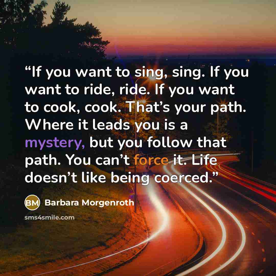 “If you want to sing, sing. If you want to ride, ride. If you want to cook, cook. That’s your path. Where it leads you is a mystery, but you follow that path. You can’t force it. Life doesn’t like being coerced.” quote by Barbara Morgenroth
