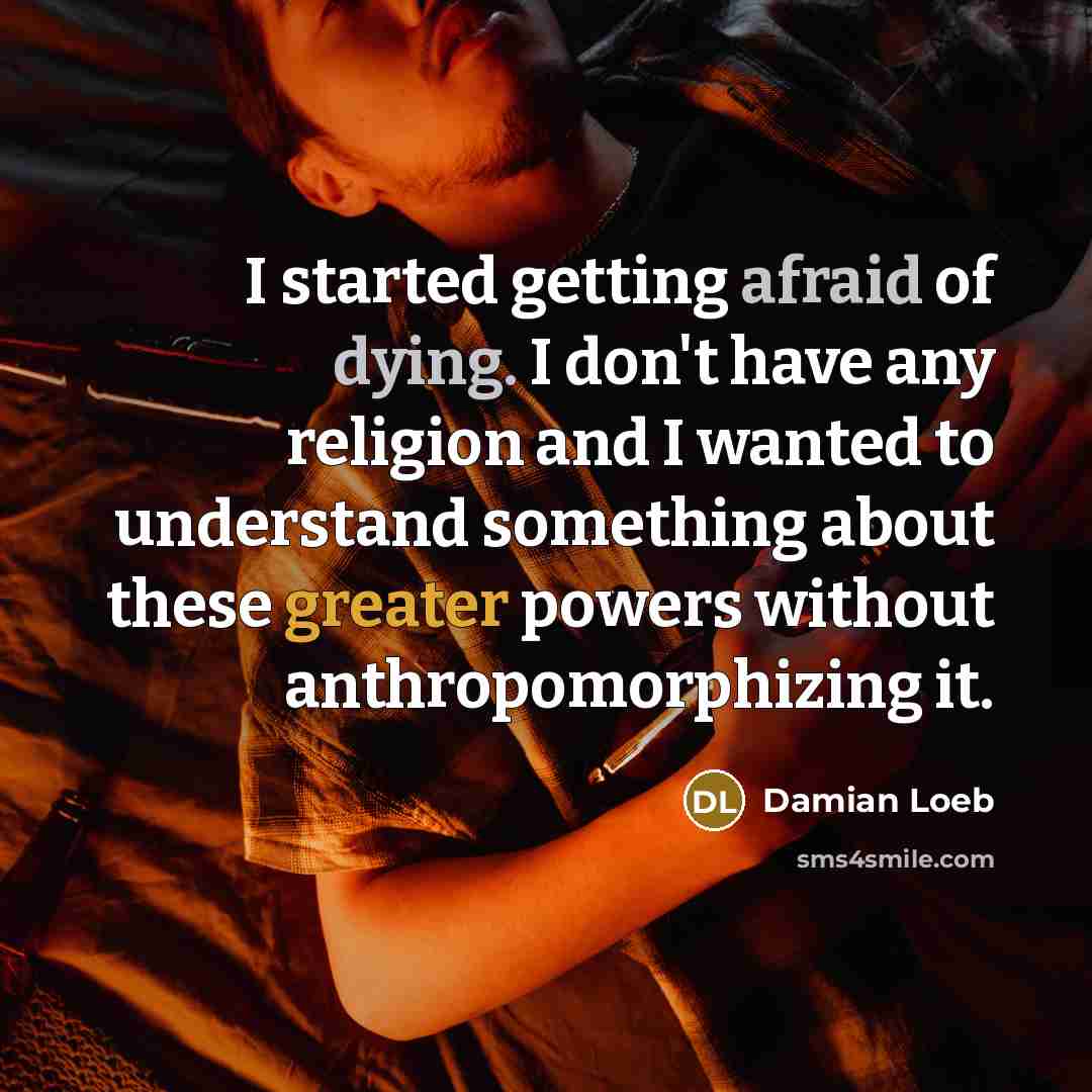 “I started getting afraid of dying. I don't have any religion and I wanted to understand something about these greater powers without anthropomorphizing it.” quote by Damian Loeb