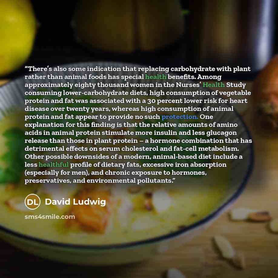 “There’s also some indication that replacing carbohydrate with plant rather than animal foods has special health benefits. Among approximately eighty thousand women in the Nurses’ Health Study consuming lower-carbohydrate diets, high consumption of vegetable protein and fat was associated with a 30…” quote by David Ludwig