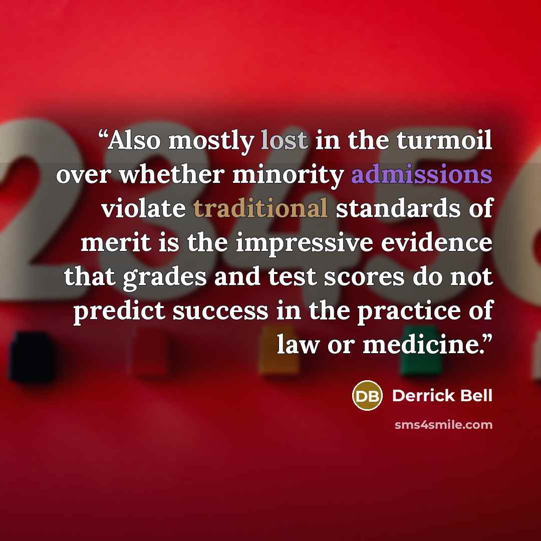 “Also mostly lost in the turmoil over whether minority admissions violate traditional standards of merit is the impressive evidence that grades and test scores do not predict success in the practice of law or medicine.” quote by Derrick Bell