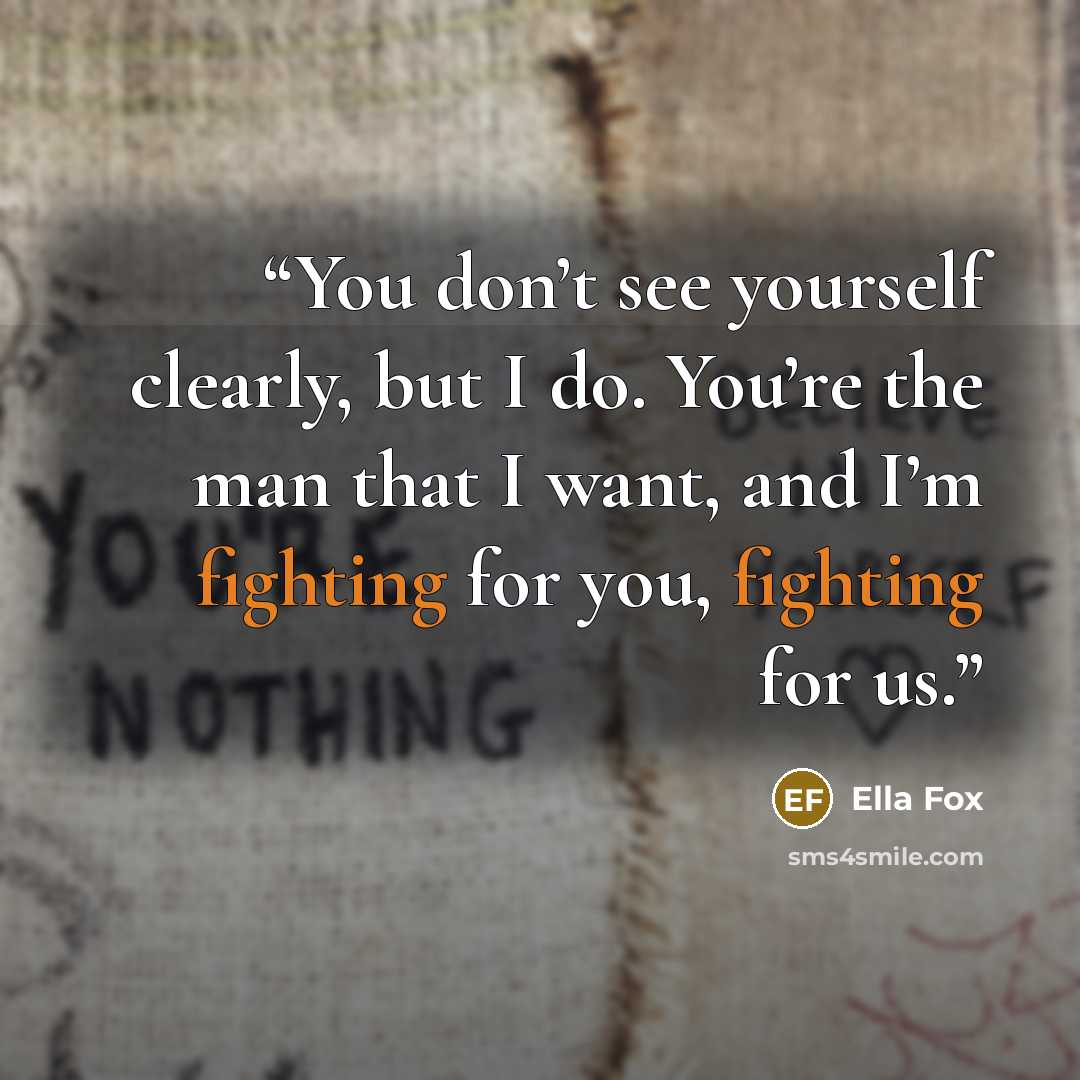 “You don’t see yourself clearly, but I do. You’re the man that I want, and I’m fighting for you, fighting for us.” quote by Ella Fox