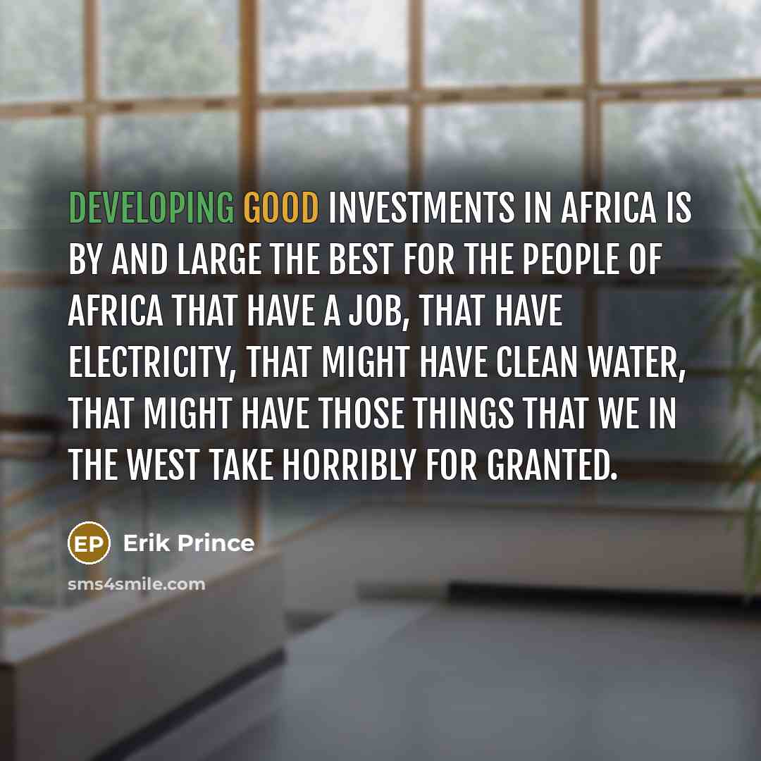 “Developing good investments in Africa is by and large the best for the people of Africa that have a job, that have electricity, that might have clean water, that might have those things that we in the West take horribly for granted.” quote by Erik Prince