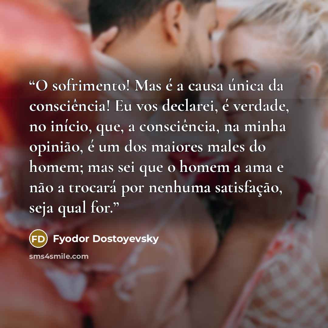 “O sofrimento! Mas é a causa única da consciência! Eu vos declarei, é verdade, no início, que, a consciência, na minha opinião, é um dos maiores males do homem; mas sei que o homem a ama e não a trocará por nenhuma satisfação, seja qual for.” quote by Fyodor Dostoyevsky