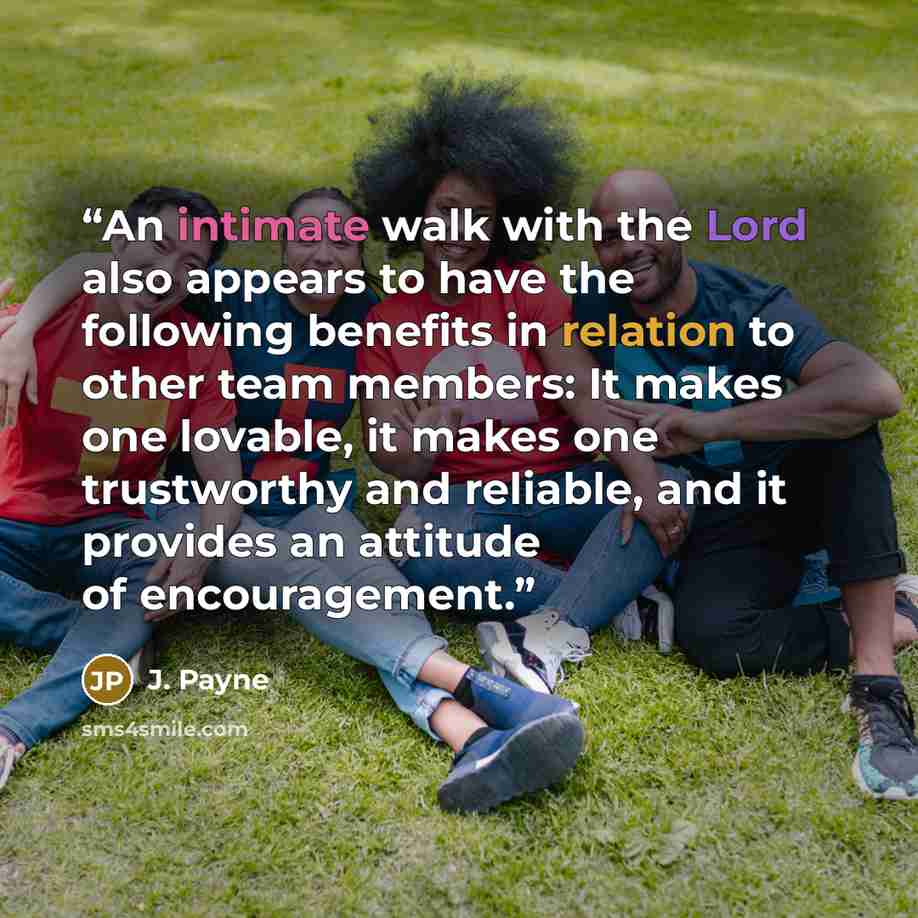 “An intimate walk with the Lord also appears to have the following benefits in relation to other team members: It makes one lovable, it makes one trustworthy and reliable, and it provides an attitude of encouragement.” quote by J. Payne