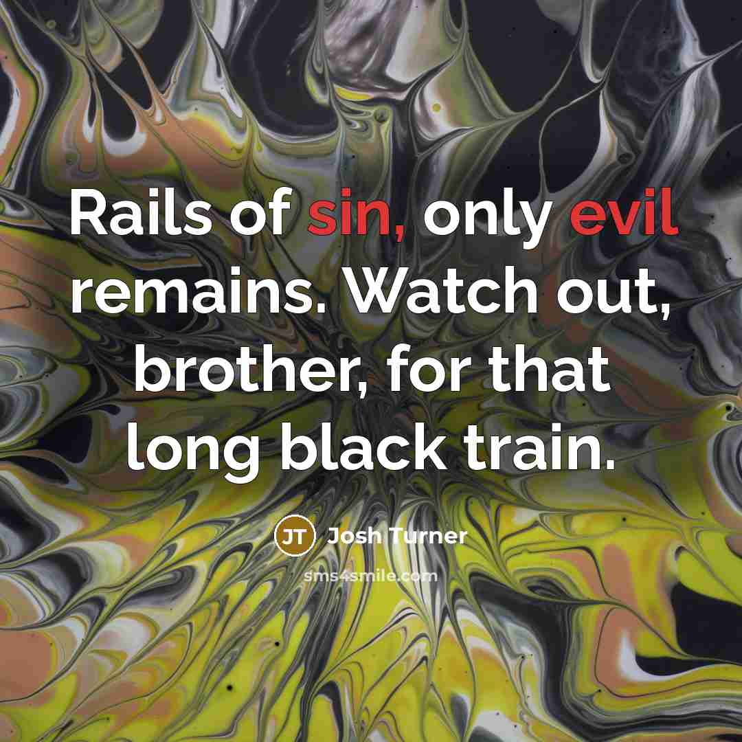 “Rails of sin, only evil remains. Watch out, brother, for that long black train.” quote by Josh Turner