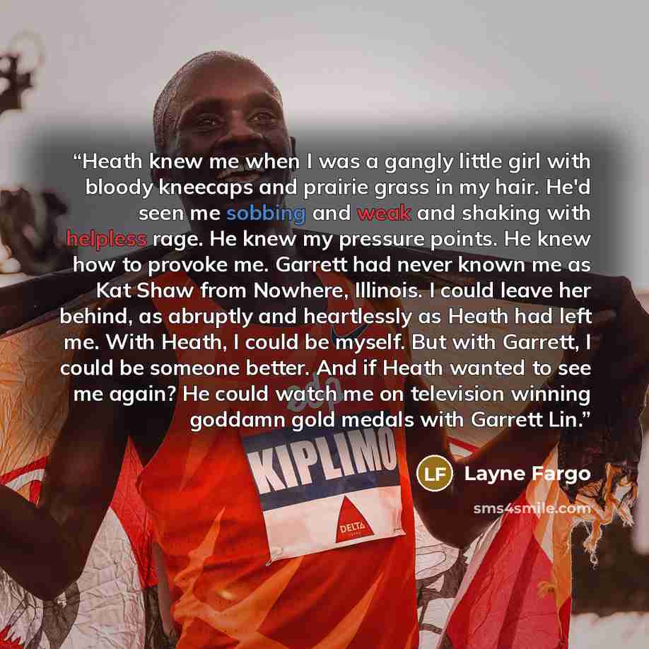 “Heath knew me when I was a gangly little girl with bloody kneecaps and prairie grass in my hair. He'd seen me sobbing and weak and shaking with helpless rage. He knew my pressure points. He knew how to provoke me. Garrett had never known me as Kat Shaw from Nowhere, Illinois. I could leave her…” quote by Layne Fargo