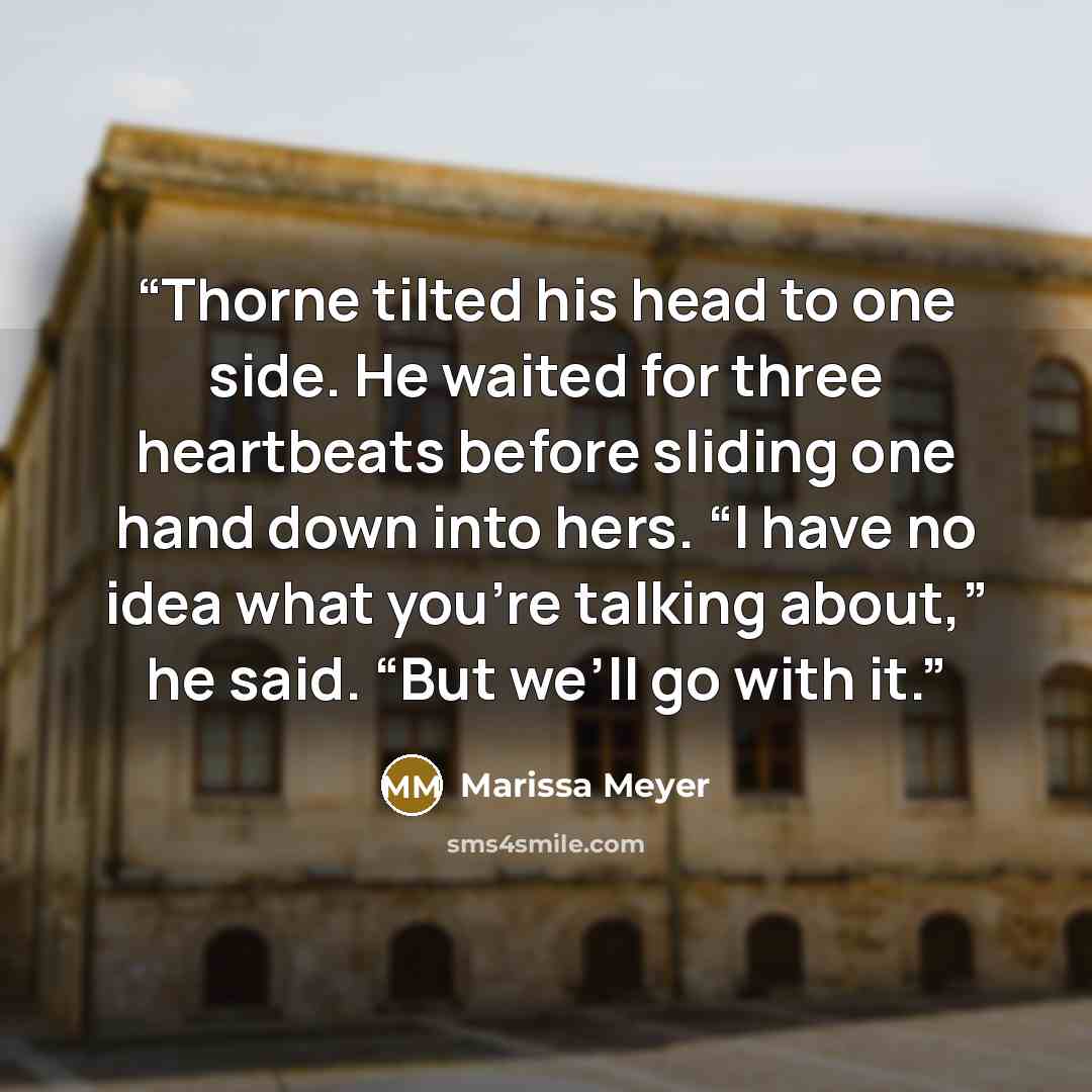 “Thorne tilted his head to one side. He waited for three heartbeats before sliding one hand down into hers. “I have no idea what you’re talking about,” he said. “But we’ll go with it.” quote by Marissa Meyer