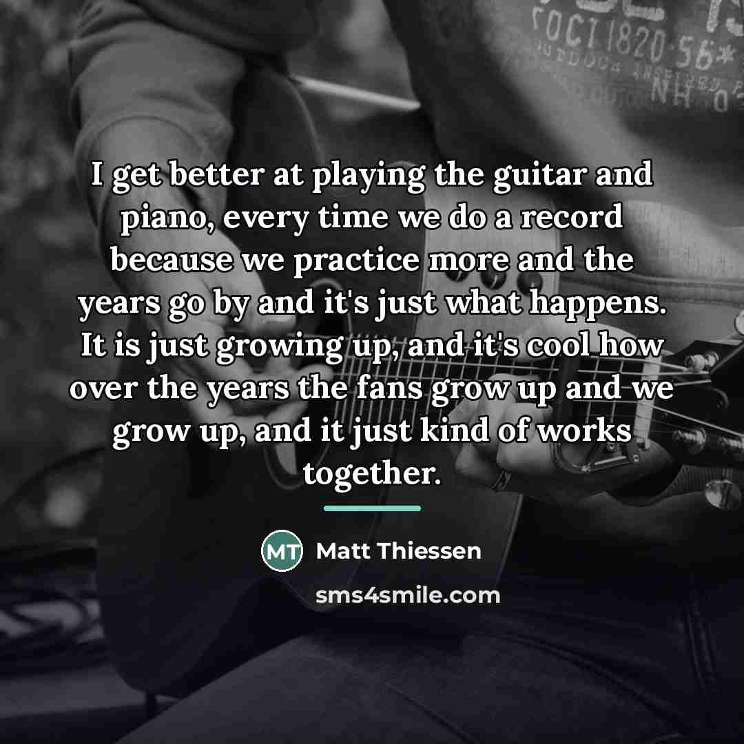 “I get better at playing the guitar and piano, every…” quote by Matt Thiessen