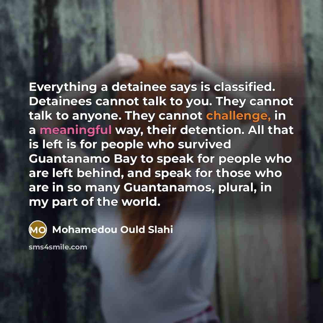 “Everything a detainee says is classified. Detainees cannot talk to you. They cannot talk to anyone. They cannot challenge, in a meaningful way, their detention. All that is left is for people who survived Guantanamo Bay to speak for people who are left behind, and speak for those who are in so…” quote by Mohamedou Ould Slahi