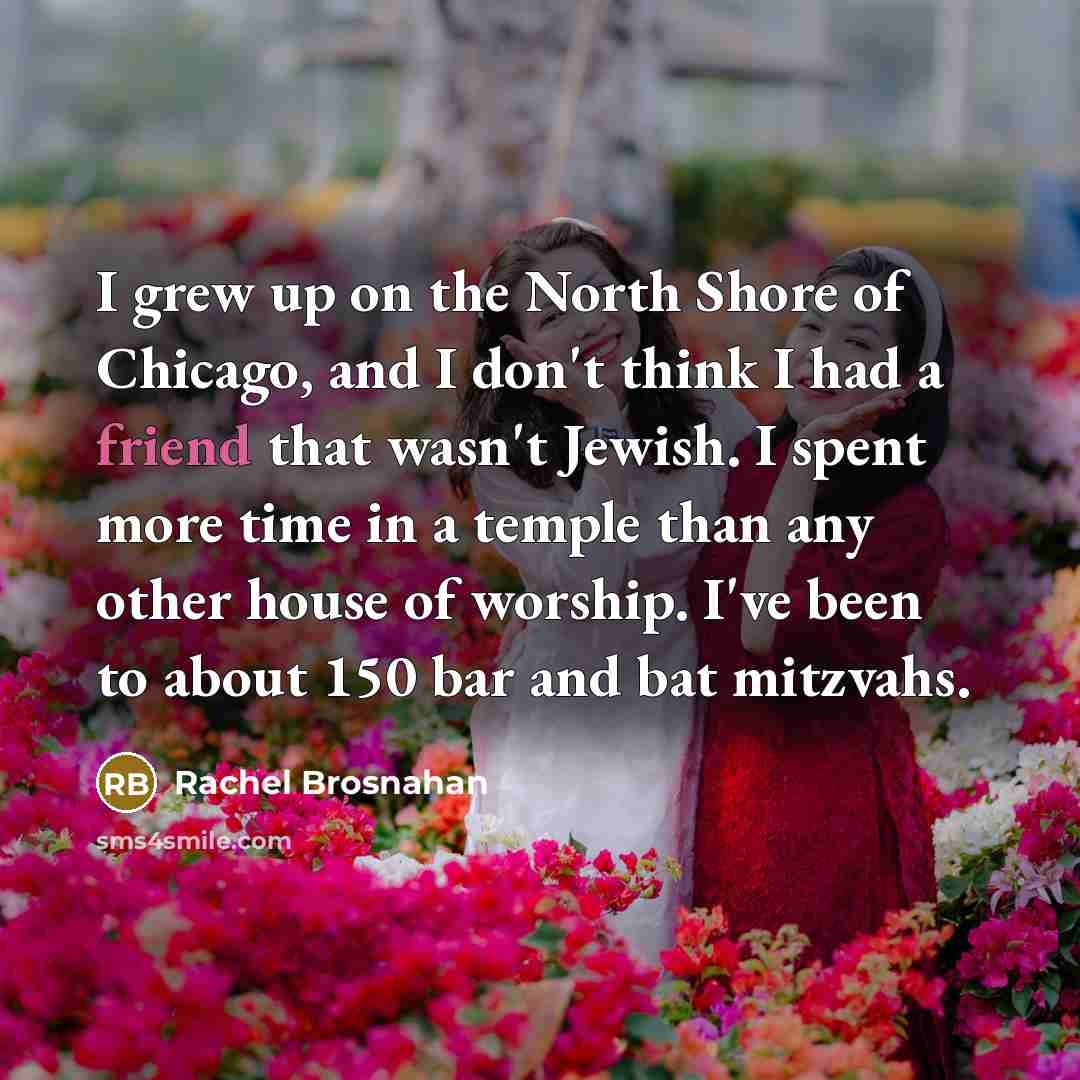 “I grew up on the North Shore of Chicago, and I don't think I had a friend that wasn't Jewish. I spent more time in a temple than any other house of worship. I've been to about 150 bar and bat mitzvahs.” quote by Rachel Brosnahan