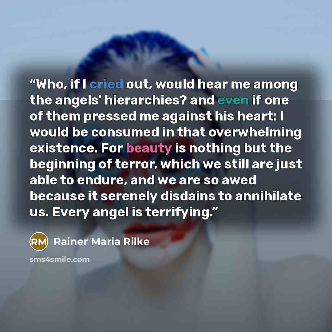 “Who, if I cried out, would hear me among the angels' hierarchies? and even if one of them pressed me against his heart: I would be consumed in that overwhelming existence. For beauty is nothing but the beginning of terror, which we still are just able to endure, and we are so awed because it…” quote by Rainer Maria Rilke