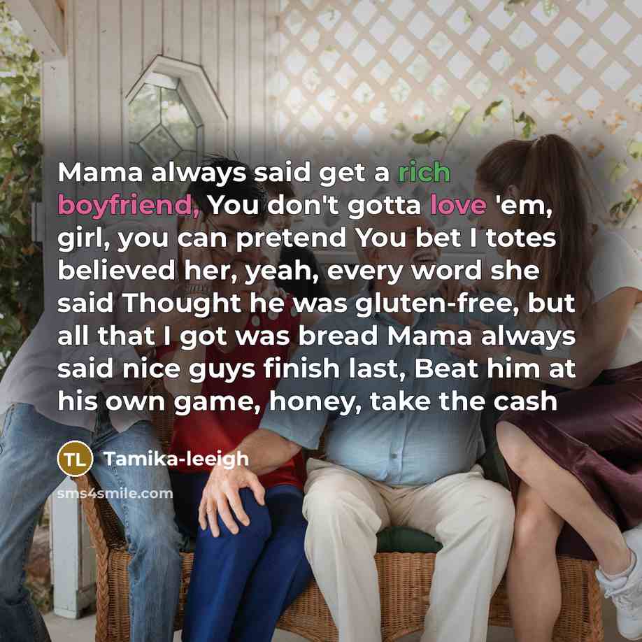 “Mama always said get a rich boyfriend, You don't gotta love 'em, girl, you can pretend You bet I totes believed her, yeah, every word she said Thought he was gluten-free, but all that I got was bread Mama always said nice guys finish last, Beat him at his own game, honey, take the cash” quote by Tamika-leeigh