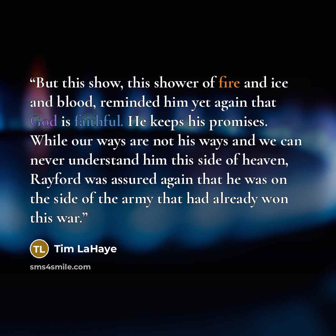 “But this show, this shower of fire and ice and blood, reminded him yet again that God is faithful. He keeps his promises. While our ways are not his ways and we can never understand him this side of heaven, Rayford was assured again that he was on the side of the army that had already won this war.” quote by Tim LaHaye