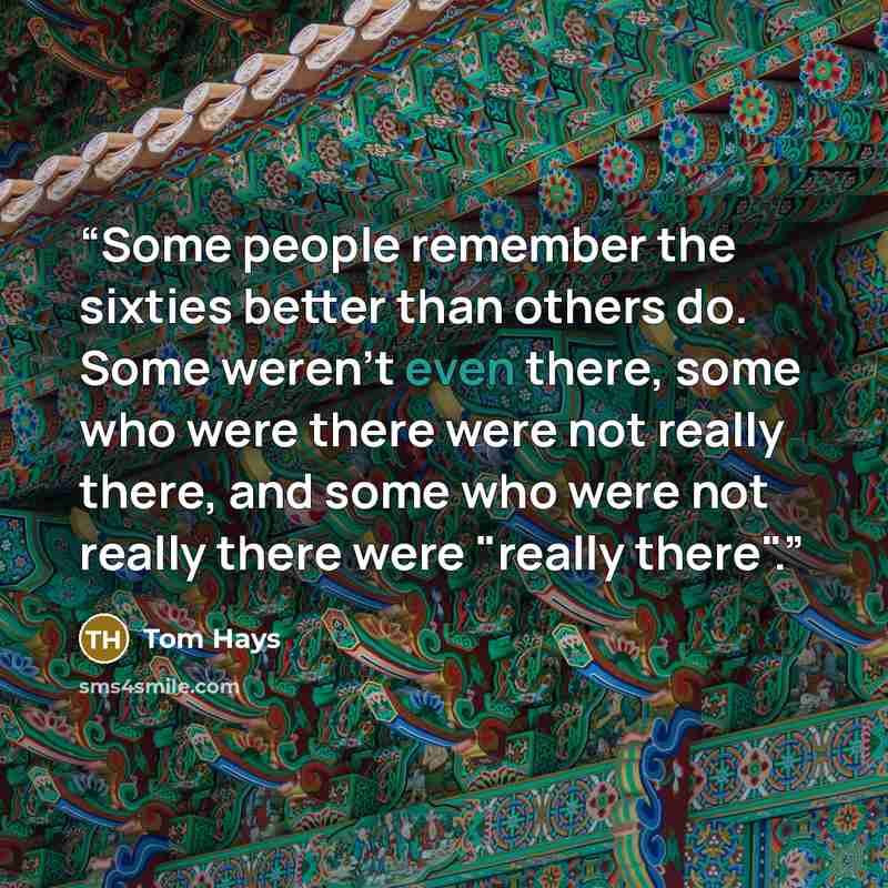 “Some people remember the sixties better than others do. Some weren't even there, some who were there were not really there, and some who were not really there were "really there".” quote by Tom Hays