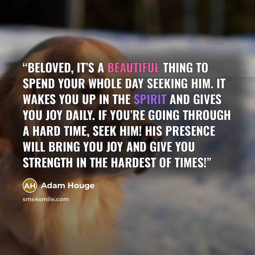 “Beloved, it’s a beautiful thing to spend your whole day seeking Him. It wakes you up in the Spirit and gives you joy daily. If you’re going through a hard time, seek Him! His presence will bring you joy and give you strength in the hardest of times!” quote by Adam Houge