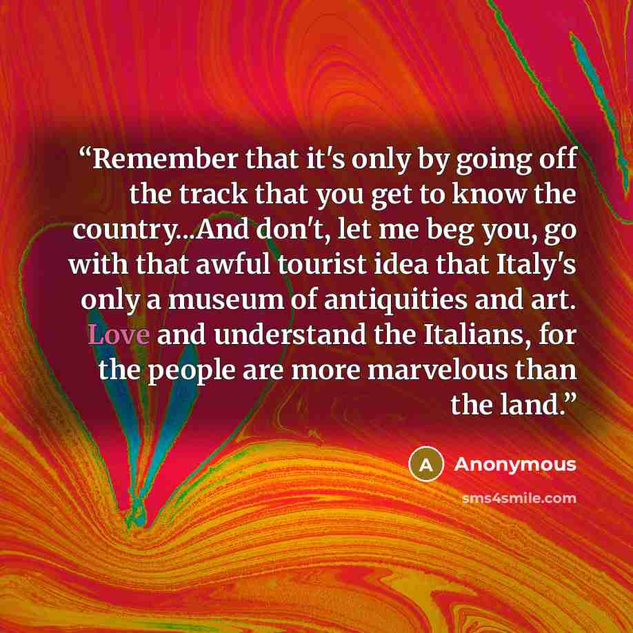 “Remember that it's only by going off the track that you get to know the country...And don't, let me beg you, go with that awful tourist idea that Italy's only a museum of antiquities and art. Love and understand the Italians, for the people are more marvelous than the land.” quote by Anonymous