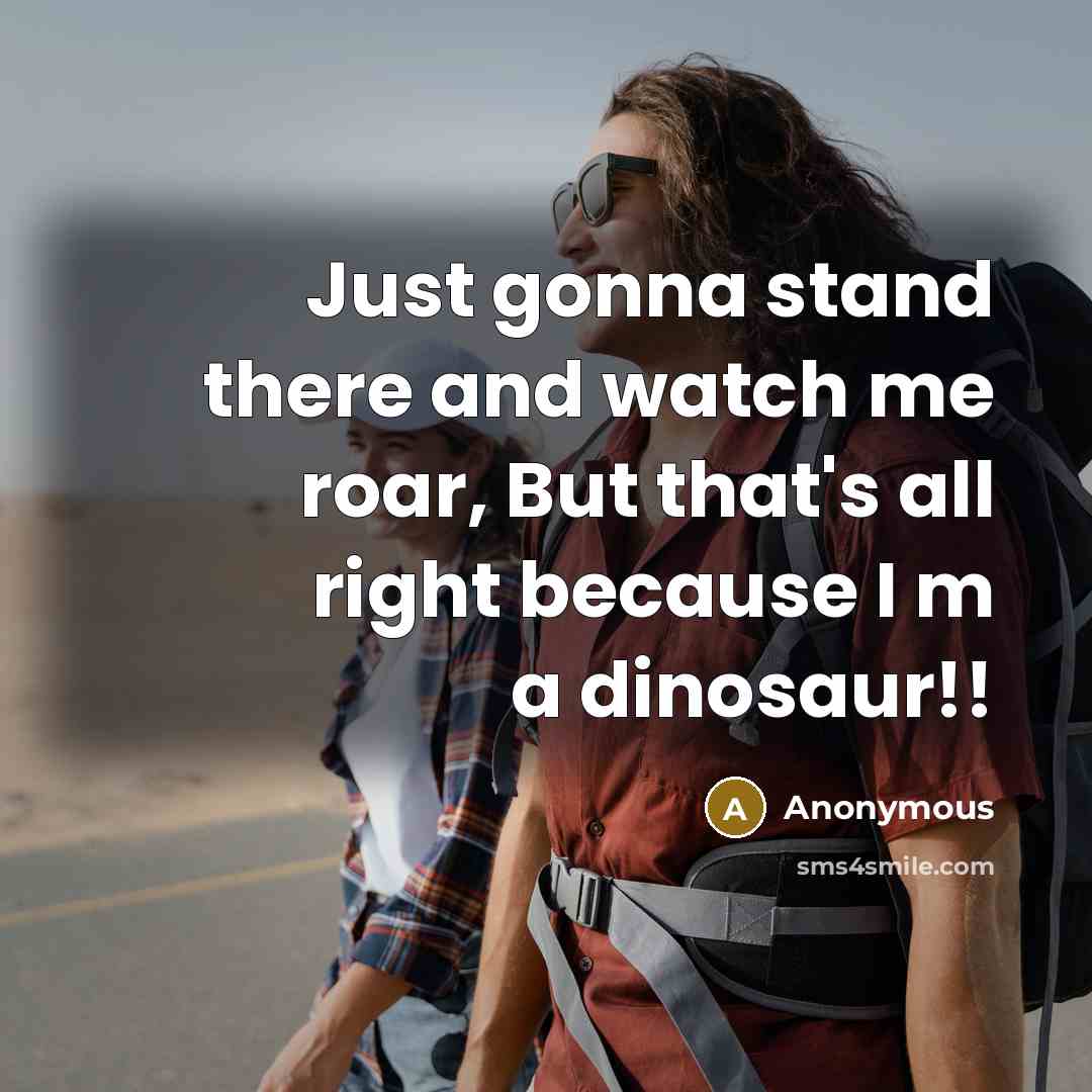 “Just gonna stand there and watch me roar, But that's all right because I m a dinosaur!!” quote by Anonymous
