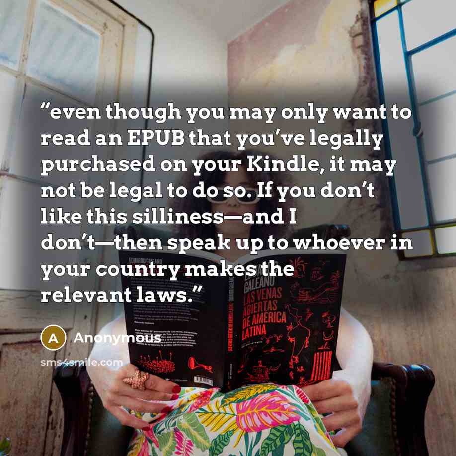“even though you may only want to read an EPUB that you’ve legally purchased on your Kindle, it may not be legal to do so. If you don’t like this silliness—and I don’t—then speak up to whoever in your country makes the relevant laws.” quote by Anonymous