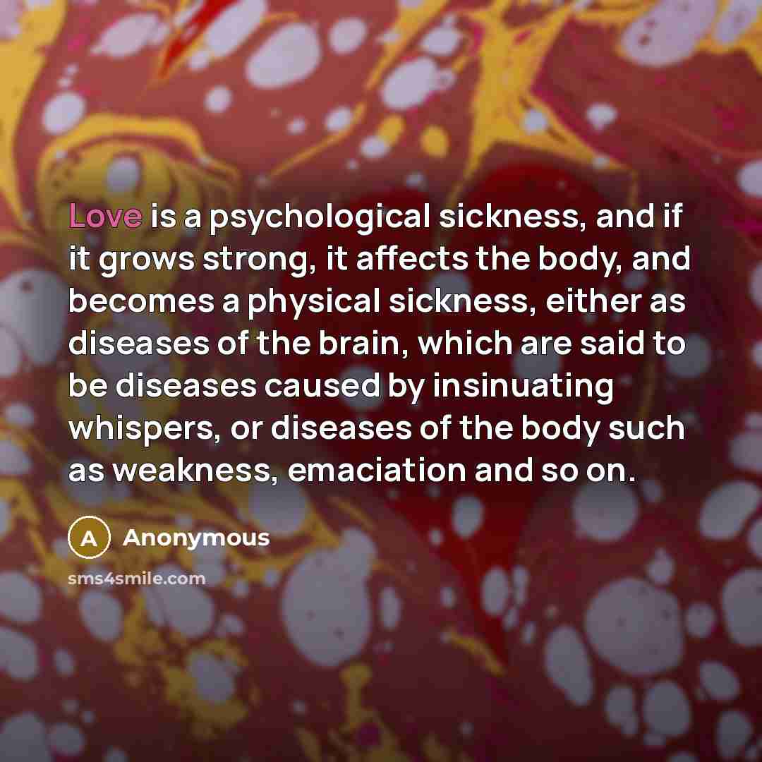 “Love is a psychological sickness, and if it grows strong, it affects the body, and becomes a physical sickness, either as diseases of the brain, which are said to be diseases caused by insinuating whispers, or diseases of the body such as weakness, emaciation and so on.” quote by Anonymous