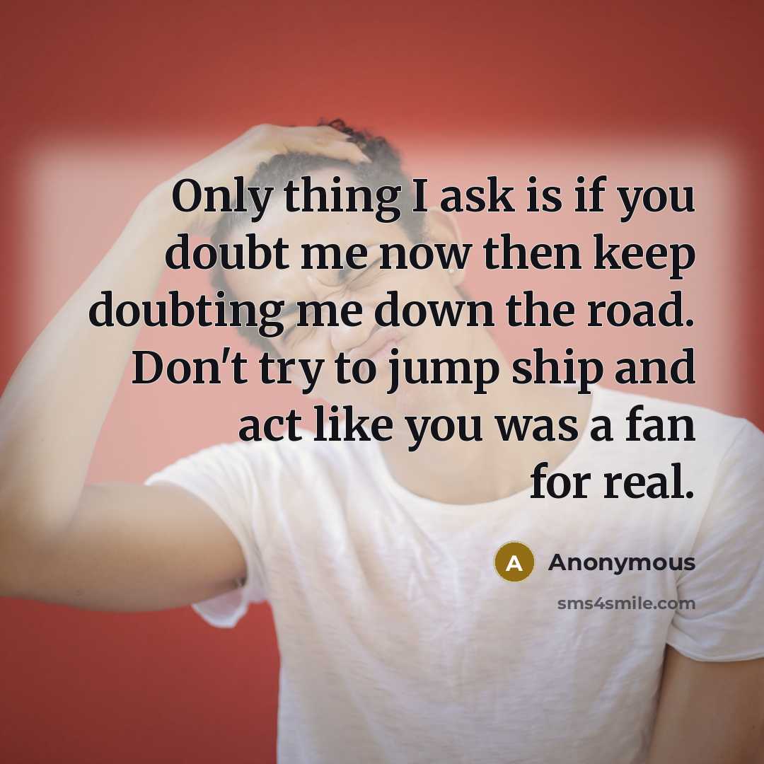 “Only thing I ask is if you doubt me now then keep doubting me down the road. Don't try to jump ship and act like you was a fan for real.” quote by Anonymous