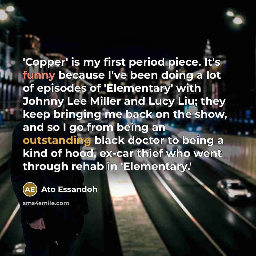 “'Copper' is my first period piece. It's funny because I've been doing a lot of episodes of 'Elementary' with Johnny Lee Miller and Lucy Liu; they keep bringing me back on the show, and so I go from being an outstanding black doctor to being a kind of hood, ex-car thief who went through rehab in…” quote by Ato Essandoh