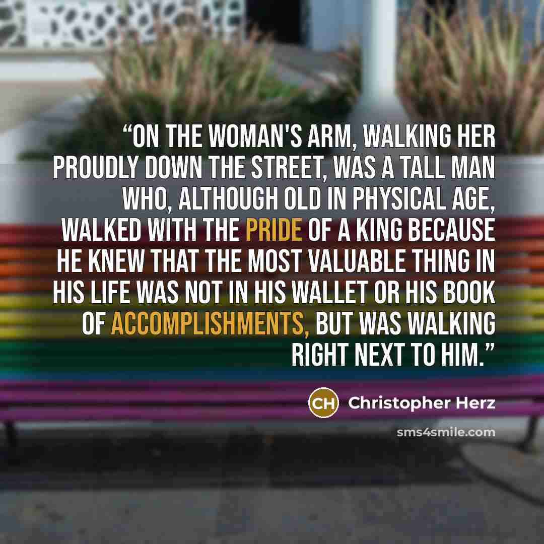 “On the woman's arm, walking her proudly down the street, was a tall man who, although old in physical age, walked with the pride of a king because he knew that the most valuable thing in his life was not in his wallet or his book of accomplishments, but was walking right next to him.” quote by Christopher Herz