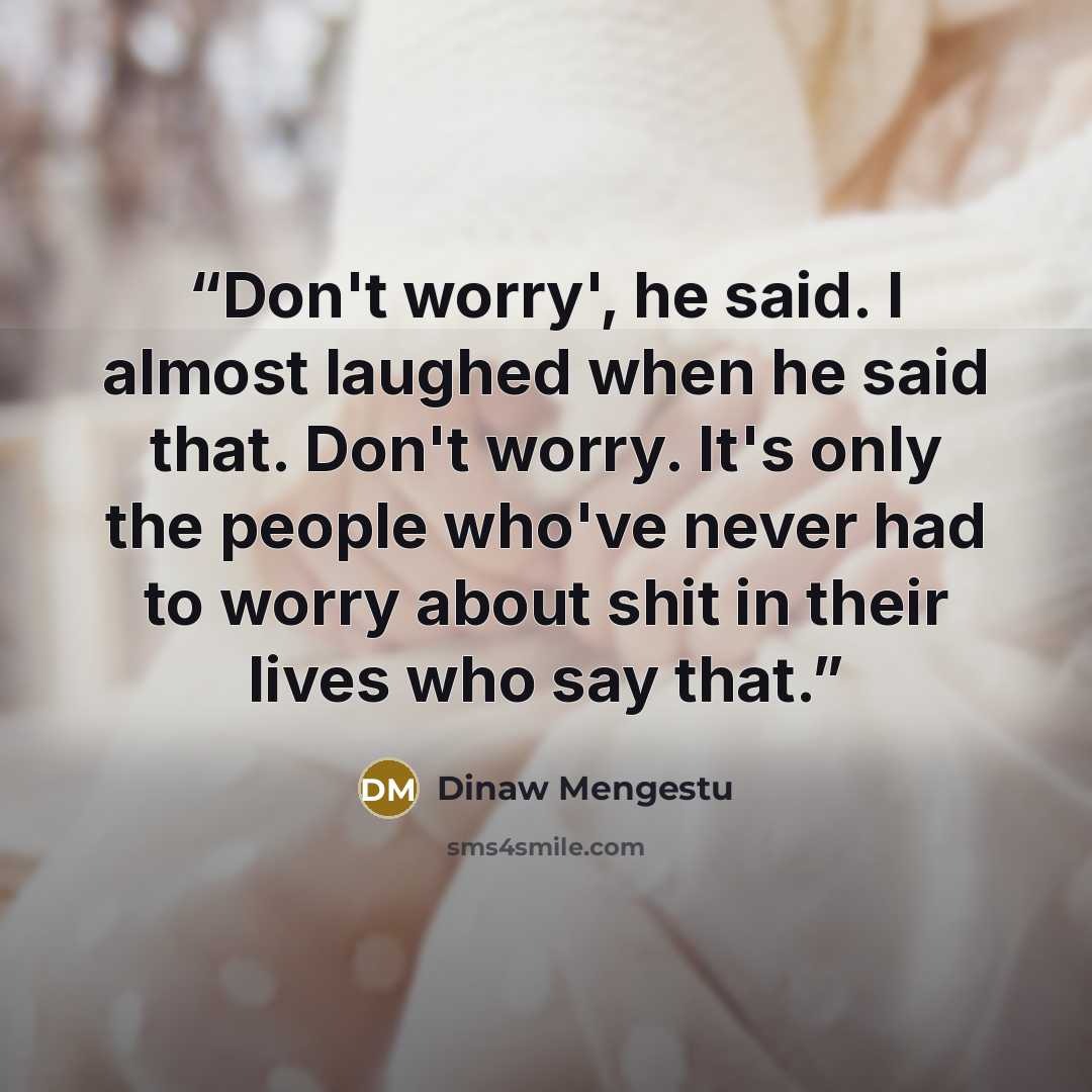 “Don't worry', he said. I almost laughed when he said that. Don't worry. It's only the people who've never had to worry about shit in their lives who say that.” quote by Dinaw Mengestu