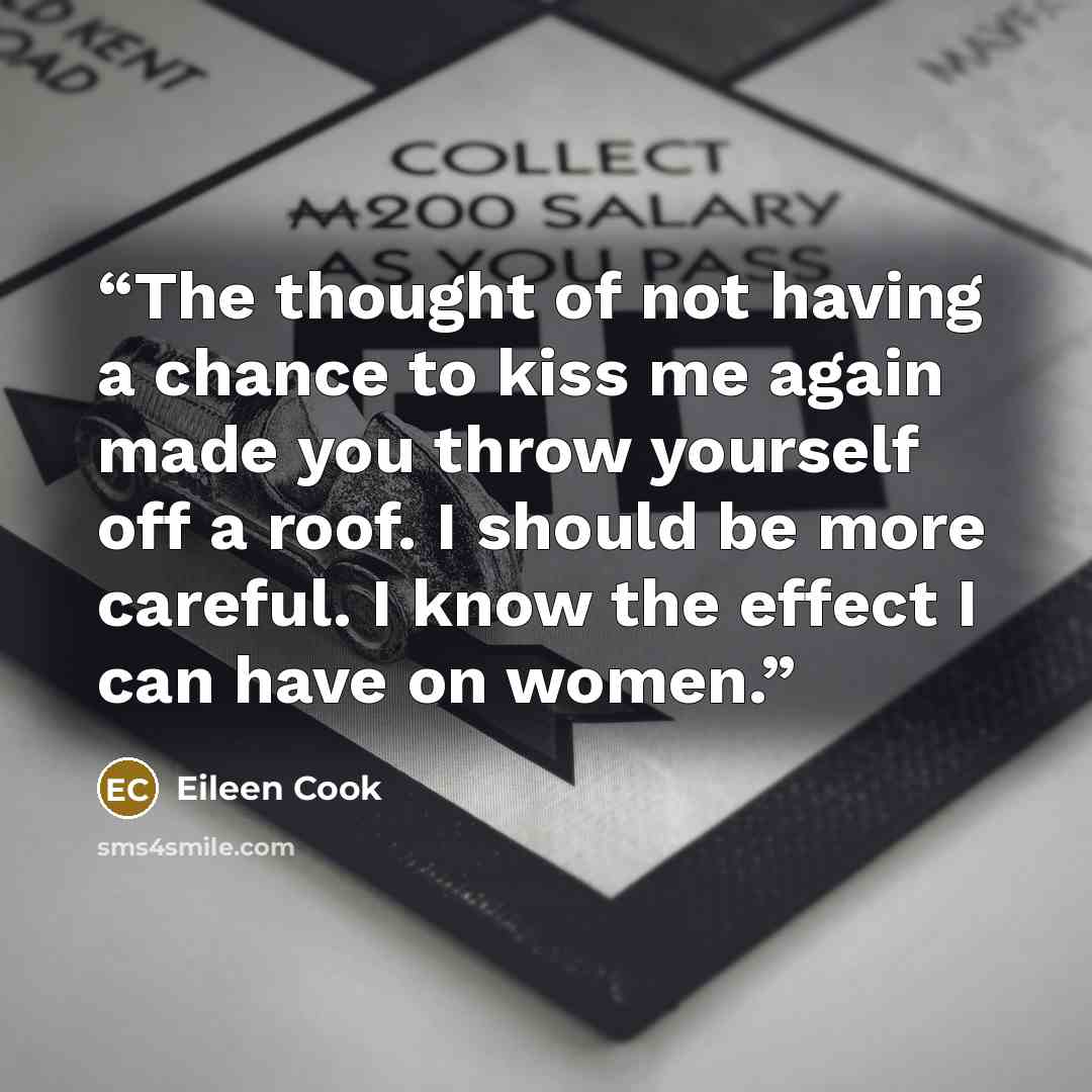 “The thought of not having a chance to kiss me again made you throw yourself off a roof. I should be more careful. I know the effect I can have on women.” quote by Eileen Cook