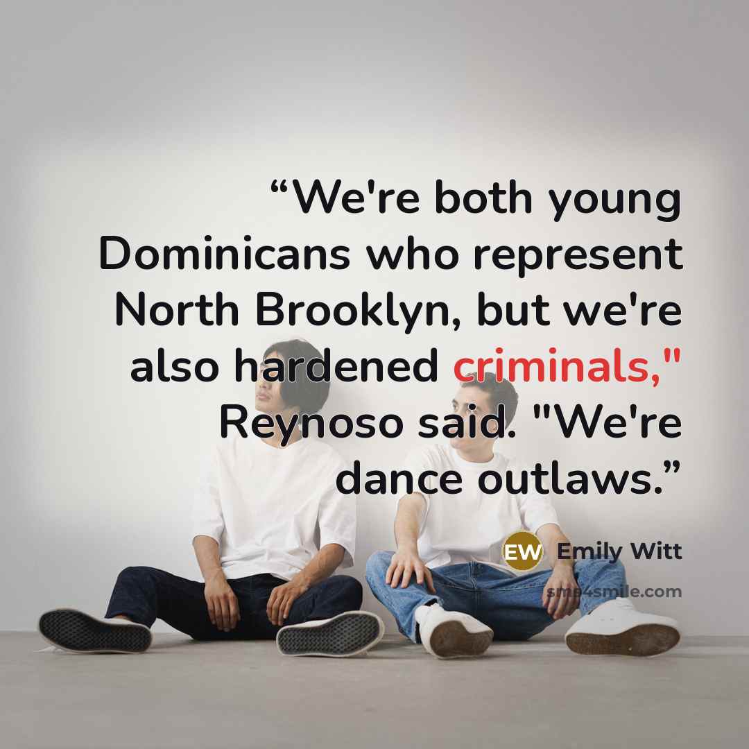 “We're both young Dominicans who represent North Brooklyn, but we're also hardened criminals," Reynoso said. "We're dance outlaws.” quote by Emily Witt