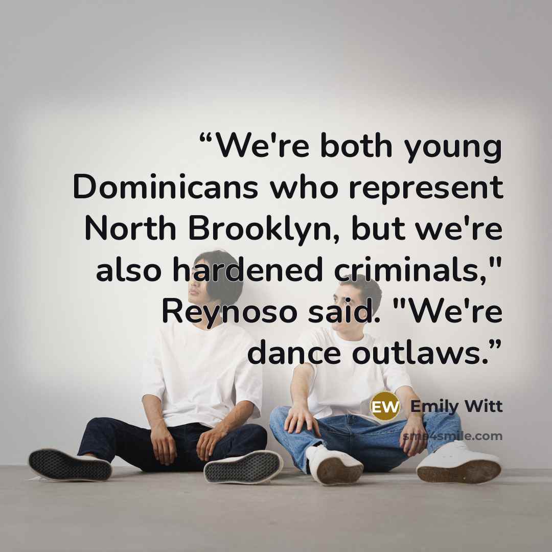 “We're both young Dominicans who represent North Brooklyn, but we're also hardened criminals," Reynoso said. "We're dance outlaws.” quote by Emily Witt