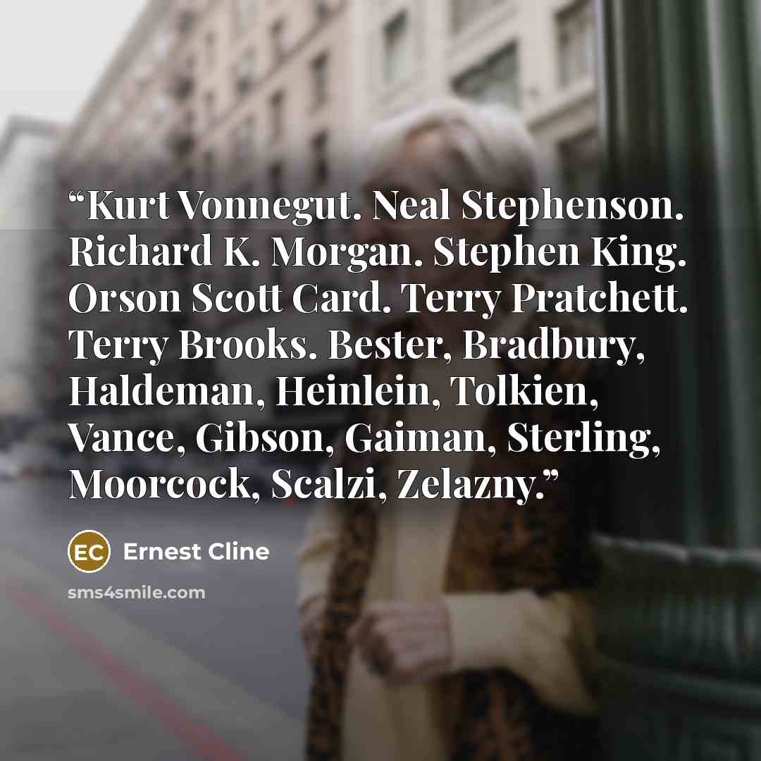 “Kurt Vonnegut. Neal Stephenson. Richard K. Morgan. Stephen King. Orson Scott Card. Terry Pratchett. Terry Brooks. Bester, Bradbury, Haldeman, Heinlein, Tolkien, Vance, Gibson, Gaiman, Sterling, Moorcock, Scalzi, Zelazny.” quote by Ernest Cline