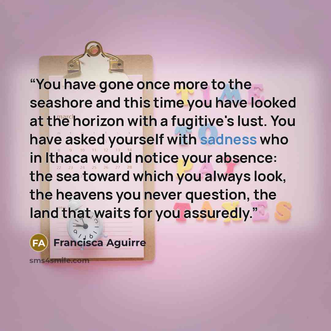“You have gone once more to the seashore and this time you have looked at the horizon with a fugitive's lust. You have asked yourself with sadness who in Ithaca would notice your absence: the sea toward which you always look, the heavens you never question, the land that waits for you assuredly.” quote by Francisca Aguirre
