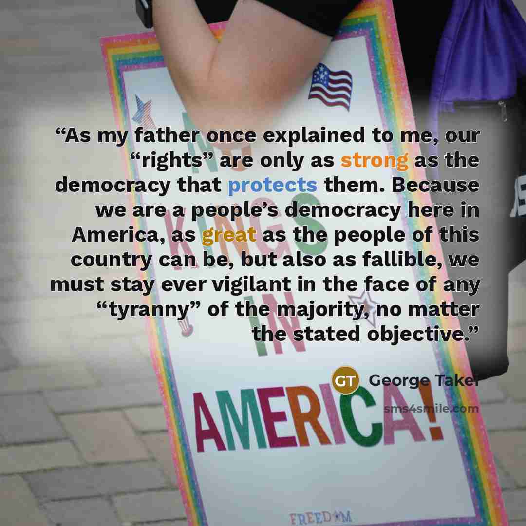 “As my father once explained to me, our “rights” are only as strong as the democracy that protects them. Because we are a people’s democracy here in America, as great as the people of this country can be, but also as fallible, we must stay ever vigilant in the face of any “tyranny” of the majority…” quote by George Takei